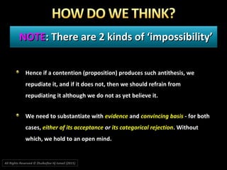 NOTENOTE: There are 2 kinds of ‘impossibility’: There are 2 kinds of ‘impossibility’
Hence if a contention (proposition) produces such antithesis, we
repudiate it, and if it does not, then we should refrain from
repudiating it although we do not as yet believe it.
We need to substantiate with evidence and convincing basis - for both
cases, either of its acceptance or its categorical rejection. Without
which, we hold to an open mind.
All Rights Reserved © Zhulkeflee Hj Ismail (2015))
 