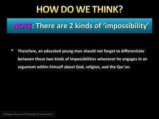 NOTENOTE: There are 2 kinds of ‘impossibility’: There are 2 kinds of ‘impossibility’
Therefore, an educated young man should not forget to differentiateTherefore, an educated young man should not forget to differentiate
between these two kinds of impossibilities whenever he engages in anbetween these two kinds of impossibilities whenever he engages in an
argument within himself about God, religion, and the Qur'an.argument within himself about God, religion, and the Qur'an.
All Rights Reserved © Zhulkeflee Hj Ismail (2015))
 