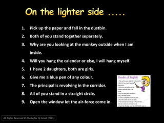 1.1. Pick up the paper and fall in the dustbin.Pick up the paper and fall in the dustbin.
2.2. Both of you stand together separately.Both of you stand together separately.
3.3. Why are you looking at the monkey outside when I amWhy are you looking at the monkey outside when I am
inside.inside.
4.4. Will you hang the calendar or else, I will hang myself.Will you hang the calendar or else, I will hang myself.
5.5. I have 2 daughters, both are girls.I have 2 daughters, both are girls.
6.6. Give me a blue pen of any colour.Give me a blue pen of any colour.
7.7. The principal is revolving in the corridor.The principal is revolving in the corridor.
8.8. All of you stand in a straight circle.All of you stand in a straight circle.
9.9. Open the window let the air-force come in.Open the window let the air-force come in.
All Rights Reserved © Zhulkeflee Hj Ismail (2015))
 