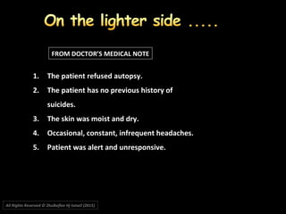 1.1. The patient refused autopsy.The patient refused autopsy.
2.2. The patient has no previous history ofThe patient has no previous history of
suicides.suicides.
3.3. The skin was moist and dry.The skin was moist and dry.
4.4. Occasional, constant, infrequent headaches.Occasional, constant, infrequent headaches.
5.5. Patient was alert and unresponsive.Patient was alert and unresponsive.
FROM DOCTOR’S MEDICAL NOTE
All Rights Reserved © Zhulkeflee Hj Ismail (2015))
 