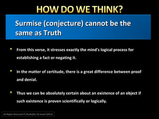 Surmise (conjecture) cannot be theSurmise (conjecture) cannot be the
same as Truthsame as Truth
From this verse, it stresses exactly the mind's logical process forFrom this verse, it stresses exactly the mind's logical process for
establishing a fact or negating it.establishing a fact or negating it.
In the matter of certitude, there is a great difference between proofIn the matter of certitude, there is a great difference between proof
and denial.and denial.
Thus we can be absolutely certain about an existence of an object ifThus we can be absolutely certain about an existence of an object if
such existence is proven scientifically or logically.such existence is proven scientifically or logically.
All Rights Reserved © Zhulkeflee Hj Ismail (2015))
 