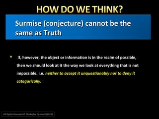 Surmise (conjecture) cannot be theSurmise (conjecture) cannot be the
same as Truthsame as Truth
If, however, the object or information is in the realm of possible,If, however, the object or information is in the realm of possible,
then we should look at it the way we look at everything that is notthen we should look at it the way we look at everything that is not
impossible. i.e.impossible. i.e. neither to accept it unquestionably nor to deny itneither to accept it unquestionably nor to deny it
categorically.categorically.
All Rights Reserved © Zhulkeflee Hj Ismail (2015))
 