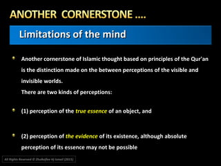 Limitations of the mindLimitations of the mind
Another cornerstone of Islamic thought based on principles of the Qur'anAnother cornerstone of Islamic thought based on principles of the Qur'an
is the distinction made on the between perceptions of the visible andis the distinction made on the between perceptions of the visible and
invisible worlds.invisible worlds.
There are two kinds of perceptions:There are two kinds of perceptions:
(1) perception of the(1) perception of the true essencetrue essence of an object, andof an object, and
(2) perception of(2) perception of the evidencethe evidence of its existence, although absoluteof its existence, although absolute
perception of its essence may not be possibleperception of its essence may not be possible
All Rights Reserved © Zhulkeflee Hj Ismail (2015))
 