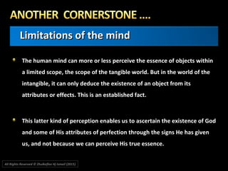 Limitations of the mindLimitations of the mind
The human mind can more or less perceive the essence of objects withinThe human mind can more or less perceive the essence of objects within
a limited scope, the scope of the tangible world. But in the world of thea limited scope, the scope of the tangible world. But in the world of the
intangible, it can only deduce the existence of an object from itsintangible, it can only deduce the existence of an object from its
attributes or effects. This is an established fact.attributes or effects. This is an established fact.
This latter kind of perception enables us to ascertain the existence of GodThis latter kind of perception enables us to ascertain the existence of God
and some of His attributes of perfection through the signs He has givenand some of His attributes of perfection through the signs He has given
us, and not because we can perceive His true essence.us, and not because we can perceive His true essence.
All Rights Reserved © Zhulkeflee Hj Ismail (2015))
 