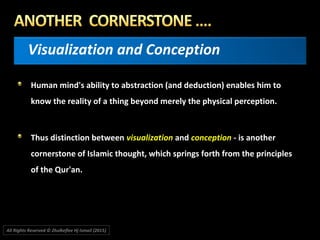 Visualization and Conception
Human mind's ability to abstraction (and deduction) enables him to
know the reality of a thing beyond merely the physical perception.
Thus distinction between visualization and conception - is another
cornerstone of Islamic thought, which springs forth from the principles
of the Qur'an.
All Rights Reserved © Zhulkeflee Hj Ismail (2015))
 