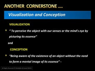 Visualization and Conception
VISUALIZATION
“ To perceive the object with our senses or the mind's eye by
picturing its essence”
and
CONCEPTION
“Being aware of the existence of an object without the need
to form a mental image of its essence” -
All Rights Reserved © Zhulkeflee Hj Ismail (2015))
 