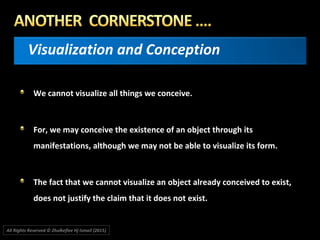 Visualization and Conception
We cannot visualize all things we conceive.
For, we may conceive the existence of an object through its
manifestations, although we may not be able to visualize its form.
The fact that we cannot visualize an object already conceived to exist,
does not justify the claim that it does not exist.
All Rights Reserved © Zhulkeflee Hj Ismail (2015))
 