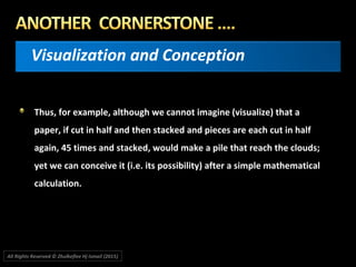 Visualization and Conception
Thus, for example, although we cannot imagine (visualize) that a
paper, if cut in half and then stacked and pieces are each cut in half
again, 45 times and stacked, would make a pile that reach the clouds;
yet we can conceive it (i.e. its possibility) after a simple mathematical
calculation.
All Rights Reserved © Zhulkeflee Hj Ismail (2015))
 