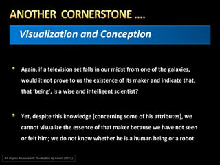 Visualization and Conception
Again, if a television set falls in our midst from one of the galaxies,
would it not prove to us the existence of its maker and indicate that,
that ‘being’, is a wise and intelligent scientist?
Yet, despite this knowledge (concerning some of his attributes), we
cannot visualize the essence of that maker because we have not seen
or felt him; we do not know whether he is a human being or a robot.
All Rights Reserved © Zhulkeflee Hj Ismail (2015))
 