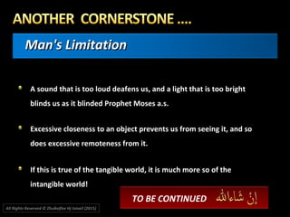 Man's LimitationMan's Limitation
A sound that is too loud deafens us, and a light that is too bright
blinds us as it blinded Prophet Moses a.s.
Excessive closeness to an object prevents us from seeing it, and so
does excessive remoteness from it.
If this is true of the tangible world, it is much more so of the
intangible world!
TO BE CONTINUED
All Rights Reserved © Zhulkeflee Hj Ismail (2015))
 