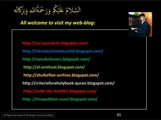 http://an-naseehah.blogspot.com/http://an-naseehah.blogspot.com/
http://introductiontotauhid.blogspot.com/http://introductiontotauhid.blogspot.com/
http://oyoubelievers.blogspot.com/http://oyoubelievers.blogspot.com/
http://al-amthaal.blogspot.com/http://al-amthaal.blogspot.com/
http://zhulkeflee-archive.blogspot.com/http://zhulkeflee-archive.blogspot.com/
http://criteriaforaholybook-quran.blogspot.com/http://criteriaforaholybook-quran.blogspot.com/
http://with-the-truthful.blogspot.com/http://with-the-truthful.blogspot.com/
http ://muqaddam-nurul.blogspot.com/http ://muqaddam-nurul.blogspot.com/
All welcome to visit my web-blog:All welcome to visit my web-blog:
65All Rights Reserved © Zhulkeflee Hj Ismail (2015))
 