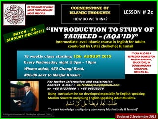 Using curriculum he has developed especially for English-speakingUsing curriculum he has developed especially for English-speaking
Muslim converts and young English-speaking Adult Muslims.Muslim converts and young English-speaking Adult Muslims.
““To seek knowledge is obligatory upon every Muslim (male & female)”To seek knowledge is obligatory upon every Muslim (male & female)”
IN THE NAME OF ALLAHIN THE NAME OF ALLAH
MOST COMPASIONATEMOST COMPASIONATE
MOST MERCIFULMOST MERCIFUL # 2b# 2b
For further information and registrationFor further information and registration
contact Econtact E-mail :-mail : ad.fardhayn.sg@gmail.comad.fardhayn.sg@gmail.com
or +65 81234669 / +65 96838279or +65 81234669 / +65 96838279
LESSON
““INTRODUCTION TO STUDY OFINTRODUCTION TO STUDY OF
TAUTAUHHEED – (AQA’ID)EED – (AQA’ID)””
Intermediate Level Islamic course in English for AdultsIntermediate Level Islamic course in English for Adults
conducted by Ustaz Zhulkeflee Hj Ismailconducted by Ustaz Zhulkeflee Hj Ismail
BATCH - #5
[AUGUST-DEC-2015]
Updated 2 September 2015Updated 2 September 2015
18 weekly class starting:18 weekly class starting: 12th AUGUST 201512th AUGUST 2015
Every Wadnesday night @ 8pm – 10pmEvery Wadnesday night @ 8pm – 10pm
Wisma Indah, 450 Changi Road,Wisma Indah, 450 Changi Road,
#02-00 next to Masjid Kassim#02-00 next to Masjid Kassim
All Rights Reserved © Zhulkeflee Hj Ismail (2015))
HOW DO WE THINK?
IT CAN ALSO BE AIT CAN ALSO BE A
REFRESHER COURSE FORREFRESHER COURSE FOR
MUSLIM PARENTS,MUSLIM PARENTS,
EDUCATORS, INEDUCATORS, IN
CONTEMPORARYCONTEMPORARY
SINGAPORE.SINGAPORE.
OPEN TO ALLOPEN TO ALL
 