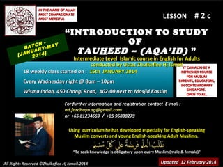 IN THE NAME OF ALLAH
MOST COMPASIONATE
MOST MERCIFUL

TCH -MAY
BA
RY
NUA 4]
[JA 201

LESSON

#2c

“ INTRODUCTION TO STUDY
OF
TAU H EED – (AQA’ID) ”

Intermediate Level Islamic course in English for Adults
conducted by Ustaz Zhulkeflee Hj Ismail IT CAN ALSO BE A
18 weekly class started on : 15th JANUARY 2014
REFRESHER COURSE
Every Wadnesday night @ 8pm – 10pm
Wisma Indah, 450 Changi Road, #02-00 next to Masjid Kassim

FOR MUSLIM
PARENTS, EDUCATORS,
IN CONTEMPORARY
SINGAPORE.
OPEN TO ALL

For further information and registration contact E-mail :
ad.fardhayn.sg@gmail.com
or +65 81234669 / +65 96838279
Using curriculum he has developed especially for English-speaking
Muslim converts and young English-speaking Adult Muslims.
“To seek knowledge is obligatory upon every Muslim (male & female)”
All Rights Reserved ©Zhulkeflee Hj Ismail.2014

Updated 12 February 2014

 