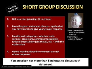 1.1. Get into your groupings (5 to group).Get into your groupings (5 to group).
2.2. From the given statement, discuss – apply whatFrom the given statement, discuss – apply what
you have learnt and give your group’s response.you have learnt and give your group’s response.
3.3. Identify and categorize – whether truth,Identify and categorize – whether truth,
surmise, conjecture, common impossibility,surmise, conjecture, common impossibility,
rational impossibility (antithesis), etc. – with therational impossibility (antithesis), etc. – with the
explanation.explanation.
4.4. Others may be allowed to comment on eachOthers may be allowed to comment on each
others responses.others responses.
You are given not more than 5 minutes to discuss each
statement.
““Emm... Let us discuss..Emm... Let us discuss..
... What do you think?”... What do you think?”
and moreand more
importantly,“..importantly,“..
... Why is that so?”... Why is that so?”
TAMRIN
TAMRIN
(EXERCISE)
(EXERCISE)
All Rights Reserved © Zhulkeflee Hj Ismail (2015))
 