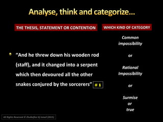 THE THESIS, STATEMENT OR CONTENTIONTHE THESIS, STATEMENT OR CONTENTION WHICH KIND OF CATEGORYWHICH KIND OF CATEGORY
““And he threw down his wooden rodAnd he threw down his wooden rod
(staff), and it changed into a serpent(staff), and it changed into a serpent
which then devoured all the otherwhich then devoured all the other
snakes conjured by the sorcerers”snakes conjured by the sorcerers”
CommonCommon
impossibilityimpossibility
oror
RationalRational
ImpossibilityImpossibility
oror
SurmiseSurmise
oror
truetrue
# 1
All Rights Reserved © Zhulkeflee Hj Ismail (2015))
 