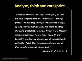 They said: "O Moses! wilt thou throw (first), or shallThey said: "O Moses! wilt thou throw (first), or shall
we have the (first) throw?" Said Moses: "Throw yewe have the (first) throw?" Said Moses: "Throw ye
(first)." So when they threw, they bewitched the eyes(first)." So when they threw, they bewitched the eyes
of the people and struck terror into them: and theyof the people and struck terror into them: and they
showed a great (feat of) magic. We put it into Moses'sshowed a great (feat of) magic. We put it into Moses's
mind by inspiration: "throw (now) thy rod": andmind by inspiration: "throw (now) thy rod": and
behold! it swallows up straightway all the falsehoodsbehold! it swallows up straightway all the falsehoods
which they fake! Thus truth was confirmed and allwhich they fake! Thus truth was confirmed and all
that they did was made of no effect.”that they did was made of no effect.”
((Qur’an: A’raf: 7: 115-118Qur’an: A’raf: 7: 115-118))
All Rights Reserved © Zhulkeflee Hj Ismail (2015))
 
