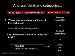 THE THESIS, STATEMENT OR CONTENTIONTHE THESIS, STATEMENT OR CONTENTION WHICH KIND OF CATEGORYWHICH KIND OF CATEGORY
““There was a man from the island ofThere was a man from the island of
Crete who said:Crete who said:
‘‘Men of Crete are always liars’.’.
And I believe what this man said is theAnd I believe what this man said is the
truth ”truth ”
CommonCommon
impossibilityimpossibility
oror
RationalRational
ImpossibilityImpossibility
oror
SurmiseSurmise
oror
truetrue
# 2
All Rights Reserved © Zhulkeflee Hj Ismail (2015))
–– Titus: 1: 12Titus: 1: 12
St. Paul in the New TestamentSt. Paul in the New Testament..
 