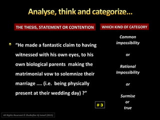 THE THESIS, STATEMENT OR CONTENTIONTHE THESIS, STATEMENT OR CONTENTION WHICH KIND OF CATEGORYWHICH KIND OF CATEGORY
CommonCommon
impossibilityimpossibility
oror
RationalRational
ImpossibilityImpossibility
oror
SurmiseSurmise
oror
truetrue
““He made a fantastic claim to havingHe made a fantastic claim to having
witnessed with his own eyes, to hiswitnessed with his own eyes, to his
own biological parents making theown biological parents making the
matrimonial vow to solemnize theirmatrimonial vow to solemnize their
marriage .... (i.e. being physicallymarriage .... (i.e. being physically
present at their wedding day) ?”present at their wedding day) ?”
# 3
All Rights Reserved © Zhulkeflee Hj Ismail (2015))
 