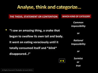 THE THESIS, STATEMENT OR CONTENTIONTHE THESIS, STATEMENT OR CONTENTION WHICH KIND OF CATEGORYWHICH KIND OF CATEGORY
““I saw an amazing thing, a snake thatI saw an amazing thing, a snake that
began to swallow its own tail and body.began to swallow its own tail and body.
It went on eating voraciously until itIt went on eating voraciously until it
totally consumed itself and *totally consumed itself and *blinkblink**
disappeared..!”disappeared..!”
CommonCommon
impossibilityimpossibility
oror
RationalRational
ImpossibilityImpossibility
oror
SurmiseSurmise
oror
truetrue
# 4
All Rights Reserved © Zhulkeflee Hj Ismail (2015))
 