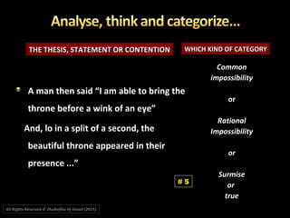 THE THESIS, STATEMENT OR CONTENTIONTHE THESIS, STATEMENT OR CONTENTION WHICH KIND OF CATEGORYWHICH KIND OF CATEGORY
A man then said “I am able to bring theA man then said “I am able to bring the
throne before a wink of an eye”throne before a wink of an eye”
And, lo in a split of a second, theAnd, lo in a split of a second, the
beautiful throne appeared in theirbeautiful throne appeared in their
presence ...”presence ...”
CommonCommon
impossibilityimpossibility
oror
RationalRational
ImpossibilityImpossibility
oror
SurmiseSurmise
oror
truetrue
# 5
All Rights Reserved © Zhulkeflee Hj Ismail (2015))
 