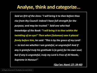Said an Ifrit of the Jinns: "I will bring it to thee before thouSaid an Ifrit of the Jinns: "I will bring it to thee before thou
rise from thy Council: indeed I have full strength for therise from thy Council: indeed I have full strength for the
purpose, and may be trusted." Said one who hadpurpose, and may be trusted." Said one who had
knowledge of the Book: "knowledge of the Book: "I will bring it to thee within theI will bring it to thee within the
twinkling of an eye!" Then when (Solomon) saw it placedtwinkling of an eye!" Then when (Solomon) saw it placed
firmly before himfirmly before him, he said: "This is by the grace of my Lord!, he said: "This is by the grace of my Lord!
― to test me whether I am grateful, or ungrateful! And if― to test me whether I am grateful, or ungrateful! And if
any is grateful truly his gratitude is (a gain) for his own soul;any is grateful truly his gratitude is (a gain) for his own soul;
but if any is ungrateful, truly my Lord is Free of All Needs,but if any is ungrateful, truly my Lord is Free of All Needs,
Supreme in Honour!"Supreme in Honour!"
((Qur’an: Naml: 27: 39-40Qur’an: Naml: 27: 39-40))
All Rights Reserved © Zhulkeflee Hj Ismail (2015))
 