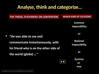 THE THESIS, STATEMENT OR CONTENTIONTHE THESIS, STATEMENT OR CONTENTION WHICH KIND OF CATEGORYWHICH KIND OF CATEGORY
““He was able to see andHe was able to see and
communicate instantaneously, withcommunicate instantaneously, with
his friend who is on the other side ofhis friend who is on the other side of
the world (globe) ...”the world (globe) ...”
CommonCommon
impossibilityimpossibility
oror
RationalRational
ImpossibilityImpossibility
oror
SurmiseSurmise
oror
truetrue
# 6
All Rights Reserved © Zhulkeflee Hj Ismail (2015))
 