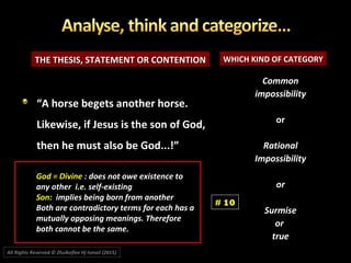 THE THESIS, STATEMENT OR CONTENTIONTHE THESIS, STATEMENT OR CONTENTION WHICH KIND OF CATEGORYWHICH KIND OF CATEGORY
CommonCommon
impossibilityimpossibility
oror
RationalRational
ImpossibilityImpossibility
oror
SurmiseSurmise
oror
truetrue
““A horse begets another horse.A horse begets another horse.
Likewise, if Jesus is the son of God,Likewise, if Jesus is the son of God,
then he must also be God...!”then he must also be God...!”
# 10
All Rights Reserved © Zhulkeflee Hj Ismail (2015))
God = Divine : does not owe existence to
any other i.e. self-existing
Son: implies being born from another
Both are contradictory terms for each has a
mutually opposing meanings. Therefore
both cannot be the same.
 