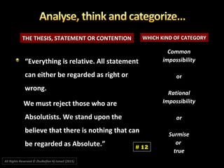 THE THESIS, STATEMENT OR CONTENTIONTHE THESIS, STATEMENT OR CONTENTION WHICH KIND OF CATEGORYWHICH KIND OF CATEGORY
CommonCommon
impossibilityimpossibility
oror
RationalRational
ImpossibilityImpossibility
oror
SurmiseSurmise
oror
truetrue
““Everything is relative. All statementEverything is relative. All statement
can either be regarded as right orcan either be regarded as right or
wrong.wrong.
We must reject those who areWe must reject those who are
Absolutists. We stand upon theAbsolutists. We stand upon the
believe that there is nothing that canbelieve that there is nothing that can
be regarded as Absolute.”be regarded as Absolute.” # 12
All Rights Reserved © Zhulkeflee Hj Ismail (2015))
 