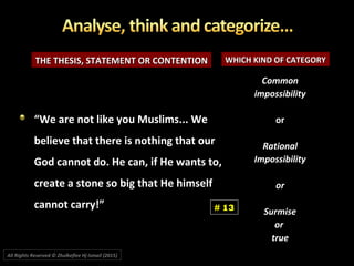 THE THESIS, STATEMENT OR CONTENTIONTHE THESIS, STATEMENT OR CONTENTION WHICH KIND OF CATEGORYWHICH KIND OF CATEGORY
CommonCommon
impossibilityimpossibility
oror
RationalRational
ImpossibilityImpossibility
oror
SurmiseSurmise
oror
truetrue
““We are not like you Muslims... WeWe are not like you Muslims... We
believe that there is nothing that ourbelieve that there is nothing that our
God cannot do. He can, if He wants to,God cannot do. He can, if He wants to,
create a stone so big that He himselfcreate a stone so big that He himself
cannot carry!”cannot carry!” # 13
All Rights Reserved © Zhulkeflee Hj Ismail (2015))
 