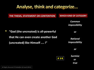 THE THESIS, STATEMENT OR CONTENTIONTHE THESIS, STATEMENT OR CONTENTION WHICH KIND OF CATEGORYWHICH KIND OF CATEGORY
CommonCommon
impossibilityimpossibility
oror
RationalRational
ImpossibilityImpossibility
oror
SurmiseSurmise
oror
truetrue
““God (the uncreated) is all-powerfulGod (the uncreated) is all-powerful
that He can even create another Godthat He can even create another God
(uncreated) like Himself .... !”(uncreated) like Himself .... !”
# 14
All Rights Reserved © Zhulkeflee Hj Ismail (2015))
 