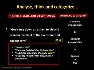 THE THESIS, STATEMENT OR CONTENTIONTHE THESIS, STATEMENT OR CONTENTION WHICH KIND OF CATEGORYWHICH KIND OF CATEGORY
CommonCommon
impossibilityimpossibility
oror
RationalRational
ImpossibilityImpossibility
oror
SurmiseSurmise
oror
truetrue
““God came down as a man, to die andGod came down as a man, to die and
redeem mankind of the sin committedredeem mankind of the sin committed
against Him!”against Him!” # 17
All Rights Reserved © Zhulkeflee Hj Ismail (2015))
• “Can God die?”
• “If you say God died then He is not God”
• “And If God did not die then who died?”
• “If you say Jesus the man died, then he
was not God”
 