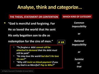 THE THESIS, STATEMENT OR CONTENTIONTHE THESIS, STATEMENT OR CONTENTION WHICH KIND OF CATEGORYWHICH KIND OF CATEGORY
CommonCommon
impossibilityimpossibility
oror
RationalRational
ImpossibilityImpossibility
oror
SurmiseSurmise
oror
truetrue
““God is merciful and forgiving. ForGod is merciful and forgiving. For
He so loved the world that He sentHe so loved the world that He sent
His only begotten son to die asHis only begotten son to die as
redemption for the sins of men.”redemption for the sins of men.” # 18
All Rights Reserved © Zhulkeflee Hj Ismail (2015))
• “To forgive a debt cannot still be
attached to demand that the debt must
still be paid”
• “He may love the world but don’t He love
His son?”
• “Why still insist on blood payment if you
say God is so Merciful? Pay to Who?”
 