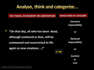 THE THESIS, STATEMENT OR CONTENTIONTHE THESIS, STATEMENT OR CONTENTION WHICH KIND OF CATEGORYWHICH KIND OF CATEGORY
CommonCommon
impossibilityimpossibility
oror
RationalRational
ImpossibilityImpossibility
oror
SurmiseSurmise
oror
truetrue
““On that day, all who has been dead,On that day, all who has been dead,
although scattered as dust, will bealthough scattered as dust, will be
summoned and resurrected to lifesummoned and resurrected to life
again as new creations ...!”again as new creations ...!”
# 19
All Rights Reserved © Zhulkeflee Hj Ismail (2015))
 