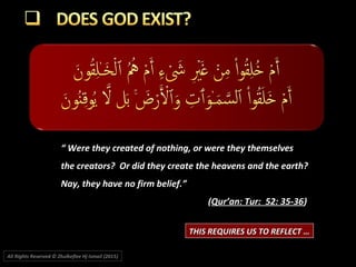 ““ Were they created of nothing, or were they themselvesWere they created of nothing, or were they themselves
the creators? Or did they create the heavens and the earth?the creators? Or did they create the heavens and the earth?
Nay, they have no firm belief.”Nay, they have no firm belief.”
((Qur’an: Tur: 52: 35-36Qur’an: Tur: 52: 35-36))
THIS REQUIRES US TO REFLECT …THIS REQUIRES US TO REFLECT …
All Rights Reserved © Zhulkeflee Hj Ismail (2015))
 
