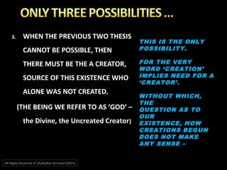 3.3. WHEN THE PREVIOUS TWO THESISWHEN THE PREVIOUS TWO THESIS
CANNOT BE POSSIBLE, THENCANNOT BE POSSIBLE, THEN
THERE MUST BE THE A CREATOR,THERE MUST BE THE A CREATOR,
SOURCE OF THIS EXISTENCE WHOSOURCE OF THIS EXISTENCE WHO
ALONE WAS NOT CREATED.ALONE WAS NOT CREATED.
(THE BEING WE REFER TO AS ‘GOD’ –(THE BEING WE REFER TO AS ‘GOD’ –
the Divine, the Uncreated Creatorthe Divine, the Uncreated Creator))
THIS IS THE ONLYTHIS IS THE ONLY
POSSIBILITY.POSSIBILITY.
FOR THE VERYFOR THE VERY
WORD ‘CREATION’WORD ‘CREATION’
IMPLIES NEED FOR AIMPLIES NEED FOR A
‘CREATOR’.‘CREATOR’.
WITHOUT WHICH,WITHOUT WHICH,
THETHE
QUESTION AS TOQUESTION AS TO
OUROUR
EXISTENCE, HOWEXISTENCE, HOW
CREATIONS BEGUNCREATIONS BEGUN
DOES NOT MAKEDOES NOT MAKE
ANY SENSE –ANY SENSE –
All Rights Reserved © Zhulkeflee Hj Ismail (2015))
 