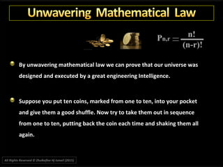 By unwavering mathematical law we can prove that our universe was
designed and executed by a great engineering Intelligence.
Suppose you put ten coins, marked from one to ten, into your pocket
and give them a good shuffle. Now try to take them out in sequence
from one to ten, putting back the coin each time and shaking them all
again.
All Rights Reserved © Zhulkeflee Hj Ismail (2015))
 