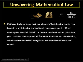 Mathematically we know that your chance of first drawing number one
is one in ten; of drawing one and two in succession, one in 100; of
drawing one, two and three in succession, one in a thousand, and so on;
your chance of drawing them all, from one to number ten in succession,
would reach the unbelievable figure of one chance in ten thousand
million.
All Rights Reserved © Zhulkeflee Hj Ismail (2015))
 