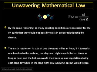 By the same reasoning, so many exacting conditions are necessary for life
on earth that they could not possibly exist in proper relationship by
chance.
The earth rotates on its axis at one thousand miles an hour; if it turned at
one hundred miles an hour, our days and nights would be ten times as
long as now, and the hot sun would then burn up our vegetation during
each long day while in the long night any surviving, sprout would freeze.
All Rights Reserved © Zhulkeflee Hj Ismail (2015))
 