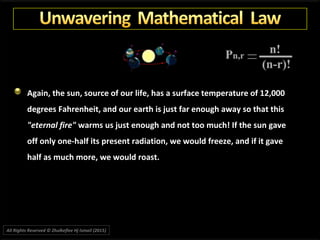 Again, the sun, source of our life, has a surface temperature of 12,000
degrees Fahrenheit, and our earth is just far enough away so that this
"eternal fire" warms us just enough and not too much! If the sun gave
off only one-half its present radiation, we would freeze, and if it gave
half as much more, we would roast.
All Rights Reserved © Zhulkeflee Hj Ismail (2015))
 