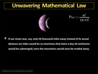 If our moon was, say, only 50 thousand miles away instead of its actual
distance our tides would be so enormous that twice a day all continents
would be submerged; even the mountains would soon be eroded away.
All Rights Reserved © Zhulkeflee Hj Ismail (2015))
 