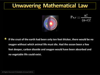 If the crust of the earth had been only ten feet thicker, there would be no
oxygen without which animal life must die. Had the ocean been a few
feet deeper, carbon dioxide and oxygen would have been absorbed and
no vegetable life could exist.
All Rights Reserved © Zhulkeflee Hj Ismail (2015))
 
