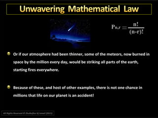 Or if our atmosphere had been thinner, some of the meteors, now burned in
space by the million every day, would be striking all parts of the earth,
starting fires everywhere.
Because of these, and host of other examples, there is not one chance in
millions that life on our planet is an accident!
All Rights Reserved © Zhulkeflee Hj Ismail (2015))
 