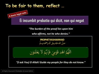 Ei incumbit probatio qui dicit, non qui negatEi incumbit probatio qui dicit, non qui negat.
““The burden of the proof lies upon himThe burden of the proof lies upon him
who affirms, not he who denies.”who affirms, not he who denies.”
““(I ask You) O Allah! Guide my people for they do not know.”(I ask You) O Allah! Guide my people for they do not know.”
A basic legal rule:
A basic legal rule:
All Rights Reserved © Zhulkeflee Hj Ismail (2015))
 