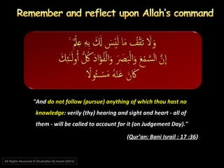 "And"And do not follow (pursue) anything of which thou hast nodo not follow (pursue) anything of which thou hast no
knowledgeknowledge: verily (thy) hearing and sight and heart - all of: verily (thy) hearing and sight and heart - all of
them - will be called to account for it (on Judgement Day)."them - will be called to account for it (on Judgement Day)."
((Qur’an: Bani Israil : 17 :36Qur’an: Bani Israil : 17 :36))
All Rights Reserved © Zhulkeflee Hj Ismail (2015))
 