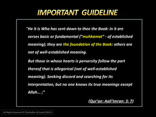 "He it is Who has sent down to thee the Book: in it are"He it is Who has sent down to thee the Book: in it are
verses basic or fundamental (“verses basic or fundamental (“muhkamatmuhkamat” - of established” - of established
meaning); they aremeaning); they are the foundation of the Bookthe foundation of the Book: others are: others are
not of well-established meaning.not of well-established meaning.
But those in whose hearts is perversity follow the partBut those in whose hearts is perversity follow the part
thereof that is allegorical (not of well-establishedthereof that is allegorical (not of well-established
meaning). Seeking discord and searching for itsmeaning). Seeking discord and searching for its
interpretation, but no one knows its true meanings exceptinterpretation, but no one knows its true meanings except
Allah... ;”Allah... ;”
((Qur’an: Aali’Imran: 3: 7Qur’an: Aali’Imran: 3: 7))
All Rights Reserved © Zhulkeflee Hj Ismail (2015))
 