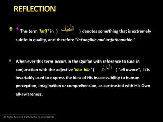 ** The term 'The term 'latiflatif ' in' in )) ) denotes something that is extremely) denotes something that is extremely
subtle in quality, and therefore “subtle in quality, and therefore “intangible and unfathomableintangible and unfathomable.”.”
Whenever this term occurs in the Qur'an with reference to God inWhenever this term occurs in the Qur'an with reference to God in
conjunction with the adjective 'conjunction with the adjective 'kha-biirkha-biir ' (' ( )) ""all awareall aware”, it is”, it is
invariably used to express the idea of His inaccessibility to humaninvariably used to express the idea of His inaccessibility to human
perception, imagination or comprehension, as contrasted with His Ownperception, imagination or comprehension, as contrasted with His Own
all-awareness.all-awareness.
All Rights Reserved © Zhulkeflee Hj Ismail (2015))
 