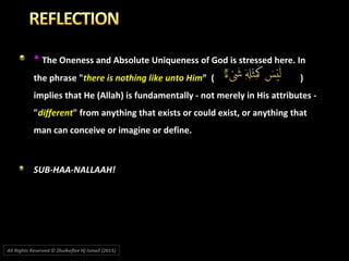 * The Oneness and Absolute Uniqueness of God is stressed here. In
the phrase "there is nothing like unto Him” ( )
implies that He (Allah) is fundamentally - not merely in His attributes -
"different" from anything that exists or could exist, or anything that
man can conceive or imagine or define.
SUB-HAA-NALLAAH!
All Rights Reserved © Zhulkeflee Hj Ismail (2015))
 