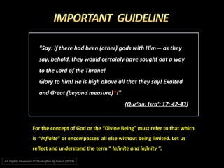 "Say: if there had been (other) gods with Him― as they"Say: if there had been (other) gods with Him― as they
say, behold, they would certainly have sought out a waysay, behold, they would certainly have sought out a way
to the Lord of the Throne!to the Lord of the Throne!
Glory to him! He is high above all that they say! ExaltedGlory to him! He is high above all that they say! Exalted
and Great (beyond measure)and Great (beyond measure)**!"!"
((Qur’an: Isra’: 17: 42-43Qur’an: Isra’: 17: 42-43))
For the concept of God or the “Divine Being” must refer to that whichFor the concept of God or the “Divine Being” must refer to that which
is “is “InfiniteInfinite” or encompasses all else without being limited. Let us” or encompasses all else without being limited. Let us
reflect and understand the term “reflect and understand the term “ Infinite and infinity “.Infinite and infinity “.
All Rights Reserved © Zhulkeflee Hj Ismail (2015))
 
