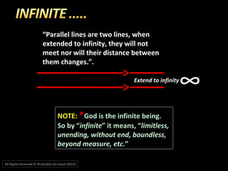 “Parallel lines are two lines, when
extended to infinity, they will not
meet nor will their distance between
them changes.”.
NOTE:NOTE: **God is the infinite being.God is the infinite being.
So by “So by “infiniteinfinite” it means, “” it means, “limitless,limitless,
unending, without end, boundless,unending, without end, boundless,
beyond measure, etc.beyond measure, etc.””
∞Extend to infinity
All Rights Reserved © Zhulkeflee Hj Ismail (2015))
 