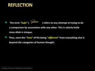 The term “The term “kufukufu” ( ) refers to any attempt at trying to do” ( ) refers to any attempt at trying to do
a comparison by association with any other. This is utterly futilea comparison by association with any other. This is utterly futile
since Allah is Unique.since Allah is Unique.
Thus, even the "Thus, even the "howhow" of His being "" of His being "differentdifferent" from everything else is" from everything else is
beyond the categories of human thought.beyond the categories of human thought.
All Rights Reserved © Zhulkeflee Hj Ismail (2015))
 